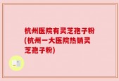 杭州医院有灵芝孢子粉(杭州一大医院热销灵芝孢子粉)