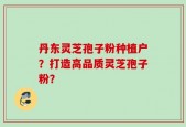 丹东灵芝孢子粉种植户？打造高品质灵芝孢子粉？