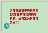 灵芝破壁孢子粉保质期(灵芝孢子粉的保质期问题：如何延长其使用寿命？)