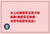 女人吃破壁灵芝孢子粉胶囊(破壁灵芝胶囊：女性专属营养佳品)