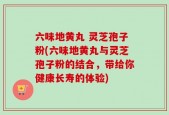 六味地黄丸 灵芝孢子粉(六味地黄丸与灵芝孢子粉的结合，带给你健康长寿的体验)