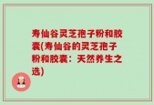 寿仙谷灵芝孢子粉和胶囊(寿仙谷的灵芝孢子粉和胶囊：天然养生之选)