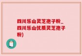 四川乐山灵芝孢子粉_四川乐山优质灵芝孢子粉)
