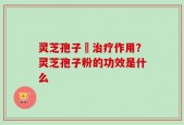 灵芝孢子枌治疗作用？灵芝孢子粉的功效是什么
