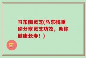 马东梅灵芝(马东梅重磅分享灵芝功效，助你健康长寿！)