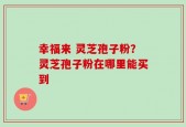 幸福来 灵芝孢子粉？灵芝孢子粉在哪里能买到
