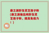 康之源野生灵芝孢子粉(康之源推出纯野生灵芝孢子粉，提高免疫力！)