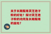 关于长期服用灵芝孢子粉的好处？探讨灵芝孢子粉的功效及长期服用的益处？