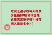 吃灵芝孢子粉每天吃多少量最好呢(如何合理食用灵芝孢子粉？推荐摄入量是多少？)