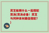 灵芝能跟什么一起搭配煲汤(煲汤必备！灵芝与何种食材最佳搭配？)