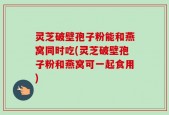 灵芝破壁孢子粉能和燕窝同时吃(灵芝破壁孢子粉和燕窝可一起食用)