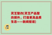 灵芝整改(灵芝产品整改提升，打造更高品质生态——新闻报道)