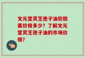 文元堂灵芝孢子油软胶囊价格多少？了解文元堂灵芝孢子油的市场价格？