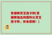 常健牌灵芝孢子粉(常健牌推出纯露熟化灵芝孢子粉，快来尝鲜！)