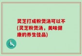 灵芝打成粉煲汤可以不(灵芝粉煲汤，美味健康的养生佳品)