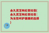 永久灵芝枸杞贵妇膏(永久灵芝枸杞贵妇膏：为女性呵护健康的选择)