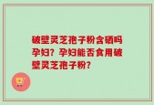 破壁灵芝孢子粉含硒吗孕妇？孕妇能否食用破壁灵芝孢子粉？