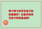 哪个牌子的灵芝孢子粉胶囊最好？全面评测灵芝孢子粉胶囊品牌？