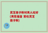 灵芝孢子粉对男人吃好(男性福音 常吃灵芝孢子粉)
