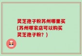 灵芝孢子粉苏州哪里买(苏州哪家店可以购买灵芝孢子粉？)