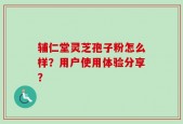 辅仁堂灵芝孢子粉怎么样？用户使用体验分享？