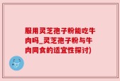 服用灵芝孢子粉能吃牛肉吗_灵芝孢子粉与牛肉同食的适宜性探讨)
