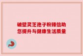 破壁灵芝孢子粉臻信助您提升与健康生活质量