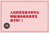 人吃的灵芝孢子粉可以喂猫(猫也能食用灵芝孢子粉？)