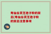 寿仙谷灵芝孢子粉的禁忌(寿仙谷灵芝孢子粉的禁忌注意事项
