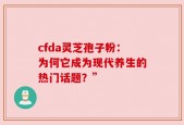 cfda灵芝孢子粉：为何它成为现代养生的热门话题？”