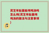 灵芝羊肚菌能炖鸡汤吗怎么炖(灵芝羊肚菌炖鸡汤的做法与注意事项)