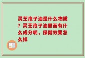 灵芝孢子油是什么物质？灵芝孢子油里面有什么成分呢，保健效果怎么样
