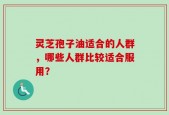 灵芝孢子油适合的人群，哪些人群比较适合服用？