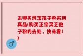 去哪买灵芝孢子粉买到真品(购买正宗灵芝孢子粉的去处，快来看！)