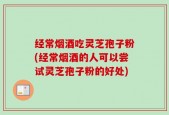 经常烟酒吃灵芝孢子粉(经常烟酒的人可以尝试灵芝孢子粉的好处)