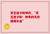 灵芝孢子粉神药_“灵芝孢子粉：神奇的天然健康补品”
