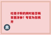 吃孢子粉的同时能否畅享西洋参？专家为你揭开