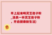 早上起来喝灵芝孢子粉_清晨一杯灵芝孢子粉，开启健康新生活)