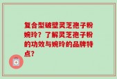 复合型破壁灵芝孢子粉婉玲？了解灵芝孢子粉的功效与婉玲的品牌特点？