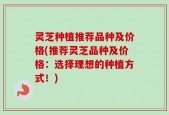 灵芝种植推荐品种及价格(推荐灵芝品种及价格：选择理想的种植方式！)