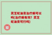 灵芝蛇油膏治疗癣可以吗(治疗癣有效？灵芝蛇油膏可行吗)