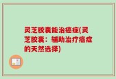 灵芝胶囊能治癌症(灵芝胶囊：辅助治疗癌症的天然选择)