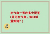 补气血一天吃多少灵芝(灵芝补气血，每日适量如何？)