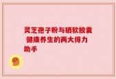 灵芝孢子粉与硒软胶囊 健康养生的两大得力助手