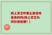 网上灵芝咋那么便宜呀是真的吗(网上灵芝为何价格低廉？)
