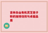吉林白山有机灵芝孢子粉的独特功效与卓越品质