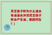 灵芝孢子粉为什么温水有油温水冲泡灵芝孢子粉会产生油，原因何在？)