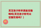 灵芝孢子粉早晨能空腹喝吗(灵芝孢子粉可以空腹饮用吗？)