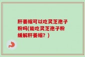 肝萎缩可以吃灵芝孢子粉吗(能吃灵芝孢子粉缓解肝萎缩？)