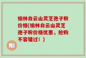 榆林白云山灵芝孢子粉价格(榆林白云山灵芝孢子粉价格优惠，抢购不容错过！)